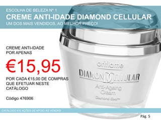 Pág. 5
ESCOLHA DE BELEZA Nº 1
CREME ANTI-IDADE DIAMOND CELLULAR
UM DOS MAIS VENDIDOS, AO MELHOR PREÇO!
CREME ANTI-IDADE
POR APENAS
€15,95POR CADA €15,00 DE COMPRAS
QUE EFETUAR NESTE
CATÁLOGO
CATÁLOGO 6 E AÇÕES DE APOIO ÀS VENDAS
Código 476906
 