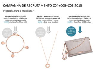 OFERTA
NO
VALOR DE
€35,00
Programa Para o Recrutador
Recrute 2 amigos/as no Catálogo
04/2015 que adquiram o Código 110
nesse mesmo catálogo e receba
GRÁTIS a Pulseira Royal Rose Gold
Recrute 2 amigos/as no Catálogo
05/2015 que adquiram o Código 110
nesse mesmo catálogo e receba
GRÁTIS o Colar Royal Rose Gold
Recrute 2 amigos/as no Catálogo
06/2015 que adquiram o Código 110
nesse mesmo catálogo e receba
GRÁTIS a Clutch Rose Gold Envelope
OFERTA
NO
VALOR DE
€40,00
CAMPANHA DE RECRUTAMENTO C04+C05+C06 2015
OFERTA
NO
VALOR DE
€45,00
 