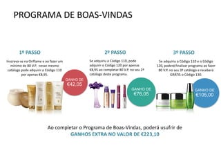 PROGRAMA DE BOAS-VINDAS
GANHO DE
€42,05
GANHO DE
€105,00
Inscreva-se na Oriflame e ao fazer um
mínimo de 80 V.P. nesse mesmo
catálogo pode adquirir o Código 110
por apenas €8,95.
Se adquiriu o Código 110, pode
adquirir o Código 120 por apenas
€8,95 ao completar 80 V.P. no seu 2ª
catálogo deste programa.
GANHO DE
€76,05
Se adquiriu o Código 110 e o Código
120, poderá finalizar programa ao fazer
80 V.P. no seu 3º catálogo e receberá
GRÁTIS o Código 130.
Ao completar o Programa de Boas-Vindas, poderá usufrir de
GANHOS EXTRA NO VALOR DE €223,10
1º PASSO 2º PASSO 3º PASSO
 