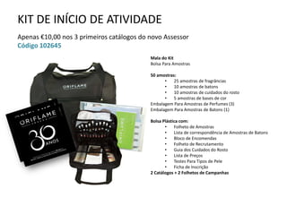 KIT DE INÍCIO DE ATIVIDADE
Apenas €10,00 nos 3 primeiros catálogos do novo Assessor
Código 102645
Mala do Kit
Bolsa Para Amostras
50 amostras:
• 25 amostras de fragrâncias
• 10 amostras de batons
• 10 amostras de cuidados do rosto
• 5 amostras de bases de cor
Embalagem Para Amostras de Perfumes (3)
Embalagem Para Amostras de Batons (1)
Bolsa Plástica com:
• Folheto de Amostras
• Lista de correspondência de Amostras de Batons
• Bloco de Encomendas
• Folheto de Recrutamento
• Guia dos Cuidados do Rosto
• Lista de Preços
• Testes Para Tipos de Pele
• Ficha de Inscrição
2 Catálogos + 2 Folhetos de Campanhas
 