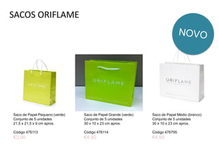 SACOS ORIFLAME
Saco de Papel Pequeno (verde)
Conjunto de 5 unidades
21,5 x 21,5 x 9 cm aprox.
Código 476113
€3,00
Saco de Papel Médio (branco)
Conjunto de 5 unidades
30 x 10 x 23 cm aprox.
Código 476795
€4,50
Saco de Papel Grande (verde)
Conjunto de 5 unidades
30 x 10 x 23 cm aprox.
Código 476114
€4,50
 
