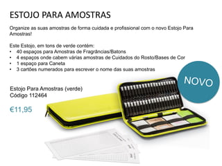 ESTOJO PARA AMOSTRAS
Organize as suas amostras de forma cuidada e profissional com o novo Estojo Para
Amostras!
Este Estojo, em tons de verde contém:
• 40 espaços para Amostras de Fragrâncias/Batons
• 4 espaços onde cabem várias amostras de Cuidados do Rosto/Bases de Cor
• 1 espaço para Caneta
• 3 cartões numerados para escrever o nome das suas amostras
Estojo Para Amostras (verde)
Código 112464
€11,95
 