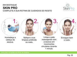 Pág. 20
Humedeça a
cabeça da
escova.
Aplique a sua
limpeza preferida
no rosto.
Limpe a pele
massajando com
a escova em
movimentos
circulares durante
1 minuto.
Enxague bem
o rosto.
EM DESTAQUE
SKIN PRO
COMPLETE A SUA ROTINA DE CUIDADOS DO ROSTO
1. 2. 3. 4.
CATÁLOGO 7 E AÇÕES DE APOIO ÀS VENDAS
 