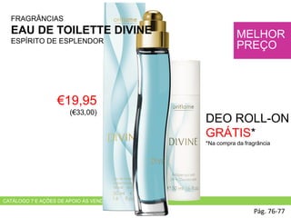CATÁLOGO 7 E AÇÕES DE APOIO ÀS VENDAS
€19,95
(€33,00)
Pág. 76-77
MELHOR
PREÇO
FRAGRÂNCIAS
EAU DE TOILETTE DIVINE
ESPÍRITO DE ESPLENDOR
DEO ROLL-ON
GRÁTIS*
*Na compra da fragrância
 
