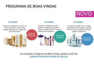 PROGRAMA DE BOAS-VINDAS
GANHO DE
€42,05
GANHO DE
€106,00
Inscreva-se na Oriflame e ao fazer um
mínimo de 80 V.P. nesse mesmo
catálogo pode adquirir o Código 110
por apenas €8,95.
Se adquiriu o Código 110, pode
adquirir o Código 120 por apenas
€8,95 ao completar 80 V.P. no seu 2ª
catálogo deste programa.
GANHO DE
€76,05
Se adquiriu o Código 110 e o Código
120, poderá finalizar programa ao fazer
80 V.P. no seu 3º catálogo e receberá
GRÁTIS o Código 130.
Ao completar o Programa de Boas-Vindas, poderá usufrir de
GANHOS EXTRA NO VALOR DE €224,10
1º PASSO 2º PASSO 3º PASSO
NOVO
 