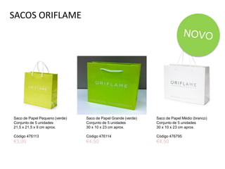 SACOS ORIFLAME
Saco de Papel Pequeno (verde)
Conjunto de 5 unidades
21,5 x 21,5 x 9 cm aprox.
Código 476113
€3,00
Saco de Papel Médio (branco)
Conjunto de 5 unidades
30 x 10 x 23 cm aprox.
Código 476795
€4,50
Saco de Papel Grande (verde)
Conjunto de 5 unidades
30 x 10 x 23 cm aprox.
Código 476114
€4,50
 