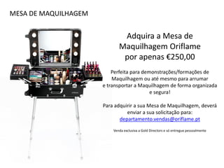 MESA DE MAQUILHAGEM
Adquira a Mesa de
Maquilhagem Oriflame
por apenas €250,00
Perfeita para demonstrações/formações de
Maquilhagem ou até mesmo para arrumar
e transportar a Maquilhagem de forma organizada
e segura!
Para adquirir a sua Mesa de Maquilhagem, deverá
enviar a sua solicitação para:
departamento.vendas@oriflame.pt
Venda exclusiva a Gold Directors e só entregue pessoalmente
 