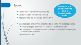 Escola
Saber historicamente acumulado
Desenvolver consciência critica
Reprodutora da ideologia dominante
Contradição presente na realidade social e na escola pública
 hierarquização das relações x poder e autonomia real.
Competência e conhecimento x falta de autonomia e condições
concretas de trabalho.
Gestão escolar
instituição que
pode contribuir
para a
transformação
social
 