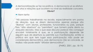 A democratização se faz na prática. A democracia só se efetiva
por atos e relações que ocorrem no nível da realidade concreta.
Obvio?
 Nem tanto
“Há pessoas trabalhando na escola, especialmente em postos
de direção, que se dizem democratas apenas porque são
“liberais” com alunos, professores, funcionários ou pais, porque
lhes “dão abertura” ou “permitem” que tomem parte desta ou
daquela decisão. Mas o que esse discurso parece não conseguir
encobrir totalmente é que, se a participação depende de
alguém que dá abertura ou permite sua manifestação, então a
prática em que tem lugar essa participação não pode ser
considerada democrática, pois democracia não se concede, se
realiza: não pode existir “ditador democrático”.
(PARO, 2001, pp. 18-19)
 