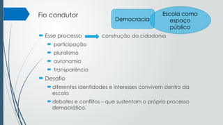 Fio condutor
 Esse processo construção da cidadania
 participação
 pluralismo
 autonomia
 transparência
 Desafio
diferentes identidades e interesses convivem dentro da
escola
debates e conflitos – que sustentam o próprio processo
democrático.
Escola como
espaço
público
Democracia
 