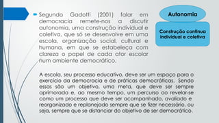  Segundo Gadotti (2001) falar em
democracia remete-nos a discutir
autonomia, uma construção individual e
coletiva, que só se desenvolve em uma
escola, organização social, cultural e
humana, em que se estabeleça com
clareza o papel de cada ator escolar
num ambiente democrático.
Autonomia
Construção continua
individual e coletiva
A escola, seu processo educativo, deve ser um espaço para o
exercício da democracia e de práticas democráticas. Sendo
essas são um objetivo, uma meta, que deve ser sempre
aprimorada e, ao mesmo tempo, um percurso ao revelar-se
como um processo que deve ser acompanhado, avaliado e
reorganizado e replanejado sempre que se fizer necessário, ou
seja, sempre que se distanciar do objetivo de ser democrático.
 