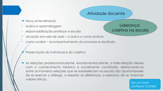  Novo entendimento
• ensino e aprendizagem
• responsabilização professor e escola
• atuação em sala de aula – o quê e o como ensinar
• como avaliar – acompanhamento do processo e resultado
 Preservação do individual e do coletivo
 As relações professor/estudante, estudante/estudante, a inter-relação desses
com o conhecimento histórico e socialmente constituído, destacando-as
entre as inúmeras relações que se estabelecem na escola são oportunidades
de se exercer o diálogo, o respeito ás diferenças, o exercício de se vivenciar
valores éticos.
Liderança
coletiva na escola
Atividade docente
Ser um bom
professor Cortela
 
