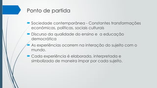 Ponto de partida
 Sociedade contemporânea - Constantes transformações
econômicas, políticas, sociais culturais
 Discurso da qualidade do ensino e a educação
democrática
 As experiências ocorrem na interação do sujeito com o
mundo.
 Cada experiência é elaborada, interpretada e
simbolizada de maneira ímpar por cada sujeito.
 