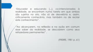 “Educador e educando [...], co-intencionados à
realidade, se encontram numa tarefa em que ambos
são sujeitos no ato, não só de desvelá-la e, assim,
criticamente conhecê-la, mas também no de recriar
este conhecimento”.
“Ao alcançarem, na reflexão e na ação em comum
esse saber da realidade, se descobrem como seus
refazedores permanentes” .
(FREIRE, 1981 p. 61)
 