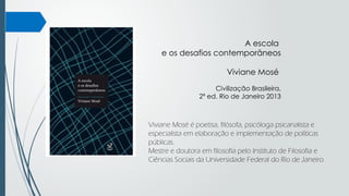 A escola
e os desafios contemporâneos
Viviane Mosé
Civilização Brasileira,
2ª ed. Rio de Janeiro 2013
Viviane Mosé é poetisa, filósofa, psicóloga psicanalista e
especialista em elaboração e implementação de políticas
públicas.
Mestre e doutora em filosofia pelo Instituto de Filosofia e
Ciências Sociais da Universidade Federal do Rio de Janeiro
 
