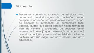 Vida escolar
 Precisamos construir outro modo de estruturar nosso
pensamento, fundado agora não na ilusão, mas na
coragem e na ação, um pensamento maduro, capas
de elaborar as frustrações; um pensamento forte,
vigoroso, audaz, que possa construir novas formas de
vida, de homem e sociedade. De qualquer forma,
teremos de fazê-lo, já que a diminuição do consumo é
uma das condições para a sustentabilidade ambiental
da Terra. Mas isso exige uma nova escola, uma nova
educação.
 
