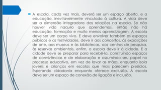  A escola, cada vez mais, deverá ser um espaço aberto, e a
educação, inevitavelmente vinculada à cultura. A vida deve
ser a dimensão integradora das relações na escola. Se não
houver vida naquilo que aprendemos, então não há
educação, formação e muito menos aprendizagem. A escola
deve ser um corpo vivo. E deve envolver também os espaços
públicos e as festividades, deve ir aos concertos, às exposições
de arte, aos museus e às bibliotecas, aos centros de pesquisa,
às reservas ambientais, enfim, a escola deve ir à cidade. E a
cidade deve se preparar para recebê-la, construindo espaços
de convivências e de elaboração e assumindo seu papel no
processo educativo, em vez de lavar as mãos, enquanto isola
jovens e crianças em escolas que mais parecem presídios.
Esperando cidadania enquanto oferece exclusão. A escola
deve ser um espaço de conexão,de ligação e inclusão.
 