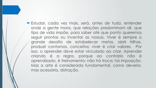  Estudar, cada vez mais, será, antes de tudo, entender
onde a gente mora, que relações predominam ali, que
tipo de vida impõe, para saber até que ponto queremos
seguir prontas ou inventar as nossas. Viver é sempre o
grande desafio de estabelecer metas, abrir trilhas,
produzir contornos, conceitos; viver é criar valores. Por
isso, o aprender deve estar vinculado ao criar. Aprender
criando é a regra, porque ao contrário não é
aprendizado, é treinamento; não há troca; há imposição.
Mas a arte é considerada fundamental, como deveria,
mas acessória, distração.
 