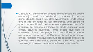 O século XXI caminha em direção a uma escola na qual o
aluno seja ouvido e considerado. Uma escola para o
aluno, dirigida para o seu desenvolvimento, tendo como
alvo a vida em todas as suas dimensões. Uma escola na
qual a arte,a filosofia, ética estejam presentes que não
precisem de cinquenta minutos na grade curricular, mas
temas, assuntos, questões. Uma escola que não se
acovarde diante das perguntas mais difíceis, como a
morte, o tempo, a dor, a violência, a discriminação social,
étnica, religiosa, mas que construa espaços nos quais essas
questões sejam discutidas, pensadas. Enfim, uma escola
viva, alegre, corajosa, sempre aberta a novas questões.
 