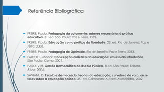 Referência Bibliográfica
 FREIRE, Paulo. Pedagogia da autonomia: saberes necessários à prática
educativa. 31. ed. São Paulo: Paz e Terra, 1996.
 FREIRE, Paulo. Educação como prática da liberdade. 28. ed. Rio de Janeiro: Paz e
Terra, 2005.
 FREIRE, Paulo, Pedagogia do Oprimido. Rio de Janeiro: Paz e Terra, 2013.
 GADOTTI, Moacir. Concepção dialética da educação: um estudo introdutório.
São Paulo: Cortez, 2001.
 PARO, V.H. Gestão Democrática da Escola Pública, 8 ed. São Paulo: Editora,
Ática, 2006.
 SAVIANI, D. Escola e democracia: teorias da educação, curvatura da vara, onze
teses sobre a educação política. 35. ed. Campinas: Autores Associados, 2002.
 