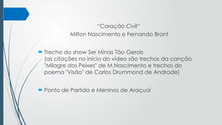“Coração Civil“
Milton Nascimento e Fernando Brant
 Trecho do show Ser Minas Tão Gerais
(as citações no início do vídeo são trechos da canção
"Milagre dos Peixes" de M.Nascimento e trechos do
poema "Visão" de Carlos Drummond de Andrade)
 Ponto de Partida e Meninos de Araçuaí
 