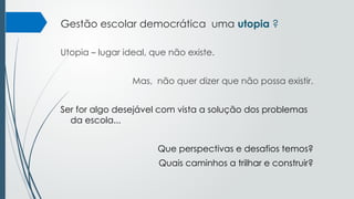 Gestão escolar democrática uma utopia ?
Utopia – lugar ideal, que não existe.
Mas, não quer dizer que não possa existir.
Ser for algo desejável com vista a solução dos problemas
da escola...
Que perspectivas e desafios temos?
Quais caminhos a trilhar e construir?
 