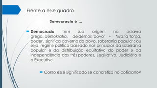 Frente a esse quadro
 Democracia tem sua origem na palavra
grega. dēmokratía, de dêmos 'povo' + *kratía 'força,
poder', significa governo do povo, soberania popular ; ou
seja, regime político baseado nos princípios da soberania
popular e da distribuição eqüitativa do poder e da
independência dos três poderes, Legislativo, Judiciário e
o Executivo.
 Como esse significado se concretiza no cotidiano?
Democracia é ...
 