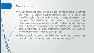 Democracia
 A democracia que, antes de ser forma política, é forma
de vida, se caracteriza sobretudo por forte dose de
transitividade de consciência no comportamento do
homem. Transitividade que não nasce nem se
desenvolve a não ser dentro de certas condições em
que o homem seja lançado ao debate, ao exame de
seus problemas e dos problemas comuns. Em que o
homem participe (FREIRE, 2005, p.88)
 Democracia como possibilidade tanto no ponto de
partida, percurso quanto no ponto de chegada
 