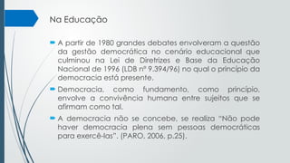 Na Educação
 A partir de 1980 grandes debates envolveram a questão
da gestão democrática no cenário educacional que
culminou na Lei de Diretrizes e Base da Educação
Nacional de 1996 (LDB nº 9.394/96) no qual o princípio da
democracia está presente.
 Democracia, como fundamento, como princípio,
envolve a convivência humana entre sujeitos que se
afirmam como tal.
 A democracia não se concebe, se realiza “Não pode
haver democracia plena sem pessoas democráticas
para exercê-las”. (PARO, 2006, p.25).
 