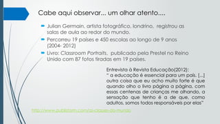  Julian Germain, artista fotográfico, londrino, registrou as
salas de aula ao redor do mundo.
 Percorreu 19 países e 450 escolas ao longo de 9 anos
(2004- 2012)
 Livro: Classroom Portraits, publicado pela Prestel no Reino
Unido com 87 fotos tiradas em 19 países.
Entrevista à Revista Educação(2012):
“ a educação é essencial para um país. [...]
outra coisa que eu acho muito forte é que
quando olho o livro página a página, com
essas centenas de crianças me olhando, a
sensação que tenho é a de que, como
adultos, somos todos responsáveis por elas”
http://www.publistorm.com/as-classes-do-mundo
Cabe aqui observar... um olhar atento....
 