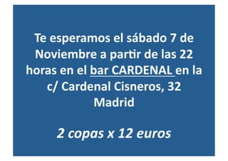 Te esperamos el sábado 7 de 
 Noviembre a par?r de las 22 
horas en el bar CARDENAL en la 
   c/ Cardenal Cisneros, 32 
             Madrid 

     2 copas x 12 euros 
 