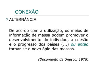 CONEXÃO ALTERNÂNCIA De acordo com a utilização, os meios de informação de massa podem promover o desenvolvimento do indivíduo, a coesão e o progresso dos países (...)  ou então  tornar-se o novo ópio das massas. (Documento da Unesco, 1976) 