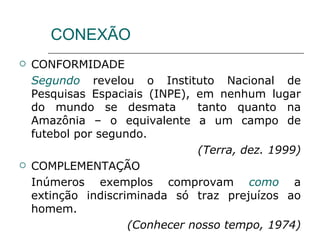 CONEXÃO CONFORMIDADE Segundo  revelou o Instituto Nacional de Pesquisas Espaciais (INPE), em nenhum lugar do mundo se desmata  tanto quanto na Amazônia – o equivalente a um campo de futebol por segundo. (Terra, dez. 1999) COMPLEMENTAÇÃO Inúmeros exemplos comprovam  como  a extinção indiscriminada só traz prejuízos ao homem. (Conhecer nosso tempo, 1974) 