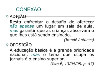 CONEXÃO ADIÇÃO Resta enfrentar o desafio de oferecer  não   apenas  um lugar em sala de aula,  mas  garantir que as crianças absorvam o que lhes está sendo ensinado. (Irandé Antunes) OPOSIÇÃO A educação básica é a grande prioridade nacional,  mas  o tema que ocupa os jornais é o ensino superior. (Isto É, 13/04/05, p. 47) 