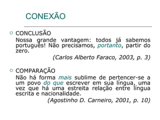 CONEXÃO CONCLUSÃO Nossa grande vantagem: todos já sabemos português! Não precisamos,  portanto , partir do zero. (Carlos Alberto Faraco, 2003, p. 3) COMPARAÇÃO Não há forma  mais  sublime de pertencer-se a um povo  do que  escrever em sua língua, uma vez que há uma estreita relação entre língua escrita e nacionalidade. (Agostinho D. Carneiro, 2001, p. 10) 