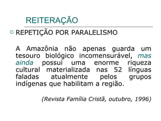 REITERAÇÃO REPETIÇÃO POR PARALELISMO A Amazônia não apenas guarda um tesouro biológico incomensurável,  mas ainda  possui uma enorme riqueza cultural materializada nas 52 línguas faladas atualmente pelos grupos indígenas que habilitam a região. (Revista Família Cristã, outubro, 1996) 