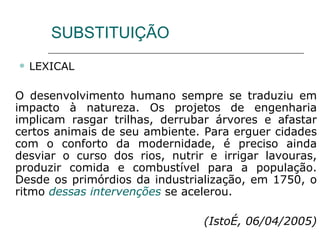 SUBSTITUIÇÃO LEXICAL O desenvolvimento humano sempre se traduziu em impacto à natureza. Os projetos de engenharia implicam rasgar trilhas, derrubar árvores e afastar certos animais de seu ambiente. Para erguer cidades com o conforto da modernidade, é preciso ainda desviar o curso dos rios, nutrir e irrigar lavouras, produzir comida e combustível para a população. Desde os primórdios da industrialização, em 1750, o ritmo  dessas intervenções  se acelerou. (IstoÉ, 06/04/2005) 