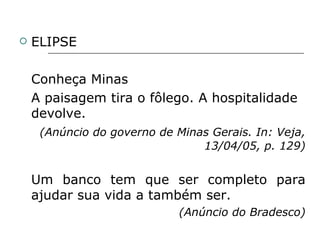 ELIPSE Conheça Minas A paisagem tira o fôlego. A hospitalidade devolve. (Anúncio do governo de Minas Gerais. In: Veja, 13/04/05, p. 129) Um banco tem que ser completo para ajudar sua vida a também ser. (Anúncio do Bradesco) 