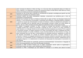 Condicionante 2.22_Apresentar no Plano de Conservação de Ecossistemas
Aquáticos: i) Programa de Resgate e Salvamento da Iciofauna; ii) Proposta de
estudos de longo prazo e avaliações periódicas dos resultados para a
elaboração de ações efetivas de mitigação de impactos, através de manejo de
espécies incluindo Análises de Viabilidade Populacional para espécies alvo; iii)
Delimitação das áreas e formas de navegação a jusante do TVR, de modo a
garantir que sejam mínimas as perturbações sobre áreas de utilização das
populações locais de quelônios e demais impactos pela intensificação do fluxo
de embarcações; e v) As formas de garantia de manutenção das populações
de fauna existentes no Trecho de Vazão Reduzida, gerando dados para a
reavaliação do hidrograma.


Condicionante 2.23_ Apresentar o Programa de Proposição de Áreas de
Preservação Permanente (APP) a delimitação de APPs para os reservatórios
do Xingu e dos Canais, com largura média de 500m, considerando a
necessidade de manutenção da qualidade da água, o estudo de paisagem,
incluindo a necessidade de conexão de alguns fragmentos; a proteção das
cavidades naturais; os critérios de viabilidade das propriedades afetadas e a
averbação da reserva legal, contígua à APP proposta, para as propriedades
remanescentes.
Condicionante 2.24_No âmbito do Projeto de Criação de Unidades de
Conservação, além das contidas no EIA, apresentar propostas de: i) Unidade
de Conservação de Uso Sustentável (como sugestão APA) contemplando as
áreas de reprodução de quelônios de jusante da Casa de Força Principal,
contemplando: pesquisa sobre modificações naturais e artificiais dos substratos
reprodutivos, movimentação e deslocamentos dos bancos de areia, manejos de
desovas de quelônios, estudos básicos sobre as espécies da fauna e flora
encontradas.     Estabelecer   zoneamentos    para    proteção    de   espécies
potencialmente    ameaçadas    e   recuperação   de   ambientes    degradados,
desenvolvimento de turismo ecológico, turismo científico e de contemplação e
outras atividades predatórias. O espaço proposto deve funcionar como um
laboratório natural de pesquisa para avaliação do comportamento e estado de
conservação do rio, das ilhas e praias e de como a fauna e flora residentes irão
se adaptar às possíveis modificações decorrentes do empreendimento
 