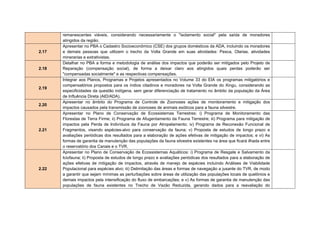 (Proposta de área mínima consta nos arquivos do projeto Quelônios da
Amazônia (PQA/IBAMA); ii) Unidade de Conservação de Uso Sustentável, na
região compreendida entre o final do remanso do reservatório do Xingu e a
confluência dos rios Xingu e Iriri, com o objetivo de conservar o ambiente de
pedrais;   e iii) Unidade de Conservação de Proteção Integral em área de
relevante interesse espeleológico.
Condicionante 2.25 _ Apresentar Outorga de Direitos de Uso de Recursos
Hídricos a ser emitida pela Agência Nacional de Águas (ANA) que contemple
as intervenções nos cursos d'água para a construção dos barramentos nos
reservatórios do Xingu e dos Canais, bem como para as captações de água e
lançamento de esgotos dos canteiros de obras associados.
Condicionante 2.26 _ Prever no Plano Ambiental de Construção a utilização
dos materiais provenientes das escavações obrigatórias tais como a
construção de residências, rodovias, aterros, entre outros. Considerar a
necessidade de antecipação da abertura de determinadas jazidas (escavações
obrigatórias) com o intuito de fornecer matéria-prima às obras relacionadas às
ações antecipatórias.
Condicionante 2.27_ Apresentar Termos de Compromisso com as Prefeituras
Municipais que tenham seus limites jurisdicionais inseridos na Área de
Influência do empreendimento, que não possuam planos diretores e que sejam
obrigados a elaborá-los devido à realização de empreendimento ou atividade,
nos termos do inciso V do art. 41 da Lei nº 10.257/2001.
Condicionante 2.28_ Apresentar manifestação das seguintes instituições: i)
INCRA e ITERPA sobre os programas que tenham interface com os
assentamentos a serem atingidos pelo empreendimento;        ii) DNPM no que
tange à adequabilidade do programa de resgate de patrimônio paleontológico;
iii) IPHAN no que tange ao atendimento do Ofício n° 092/2009 –
CNA/DEPM/IPHAN;         iv)   FUNAI no que tange à aprovação dos programas
voltados aos indígenas e demais condições elencadas no Parecer Técnico Nº
21/CMAM/CGPIMA-FUNAI;           v)   ICMBio no que tange ao atendimento dos
Ofícios Nº 21/2010-GPI/ICMBio e Nº 27/2010 - DIBIO/ Instituto Chico Mendes;
e vi) Secretaria de Vigilância em Saúde do Ministério da Saúde acerca da
aprovação do Programa de Ação para o controle da Malária - PACM, que deve
 