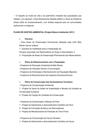 - O respeito ao modo de vida e ao patrimônio imaterial das populações que
habitam, em especial, a Área Diretamente Afetada (ADA) e a Área de Influência
Direta (AID) do empreendimento, com ênfase especial para as comunidades
tradicionais e indígenas;


PLANO DE GESTÃO AMBIENTAL (Projeto Básico Ambiental, 2011)


            Pacuera:
      - Para Áreas de Preservação Permanente Afetadas pela UHE Belo
      Monte visa-se realizar:
      1 - Estudos de Viabilidade para a Implantação de
      Parques Aquícolas nos Reservatórios do Xingu e Intermediário; e
      2 - Proposição de Áreas de Preservação Permanente dos Reservatórios.


            Plano de Relacionamento com a População:
      - Programa de Educação Ambiental de Belo Monte;
      - Programa de Interação Social e Comunicação;
      - Programa de Orientação e Monitoramento da População Migrante;
      - Programa de Monitoramento dos Aspectos Socioeconômicos.


            Plano de Conservação dos Ecossistemas Terrestres
      - Programa de Compensação Ambiental:
      1 - Projeto de Apoio às Ações de Implantação e Manejo de Unidade de
      Conservação Existente
      2 - Projeto de Criação de Unidades de Conservação


      - Programa de Conservação e Manejo da Flora
      1 - Projeto de Salvamento e Aproveitamento Científico da Flora
      2 - Projeto de Formação de Banco de Germoplasma
      3 - Projeto de Monitoramento de Florestas de Terra Firme


      - Programa de Conservação da Fauna Terrestre
      1 - Projeto de Salvamento e Aproveitamento Científico da Fauna
 