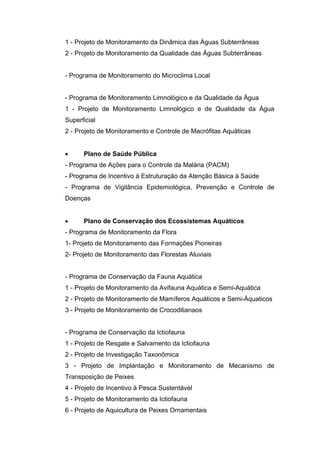 1 - Projeto de Monitoramento da Dinâmica das Águas Subterrâneas
2 - Projeto de Monitoramento da Qualidade das Águas Subterrâneas


- Programa de Monitoramento do Microclima Local


- Programa de Monitoramento Limnológico e da Qualidade da Água
1 - Projeto de Monitoramento Limnológico e de Qualidade da Água
Superficial
2 - Projeto de Monitoramento e Controle de Macrófitas Aquáticas


     Plano de Saúde Pública
- Programa de Ações para o Controle da Malária (PACM)
- Programa de Incentivo à Estruturação da Atenção Básica à Saúde
- Programa de Vigilância Epidemiológica, Prevenção e Controle de
Doenças


     Plano de Conservação dos Ecossistemas Aquáticos
- Programa de Monitoramento da Flora
1- Projeto de Monitoramento das Formações Pioneiras
2- Projeto de Monitoramento das Florestas Aluviais


- Programa de Conservação da Fauna Aquática
1 - Projeto de Monitoramento da Avifauna Aquática e Semi-Aquática
2 - Projeto de Monitoramento de Mamíferos Aquáticos e Semi-Áquaticos
3 - Projeto de Monitoramento de Crocodilianaos


- Programa de Conservação da Ictiofauna
1 - Projeto de Resgate e Salvamento da Ictiofauna
2 - Projeto de Investigação Taxonômica
3 - Projeto de Implantação e Monitoramento de Mecanismo de
Transposição de Peixes
4 - Projeto de Incentivo à Pesca Sustentável
5 - Projeto de Monitoramento da Ictiofauna
6 - Projeto de Aquicultura de Peixes Ornamentais
 
