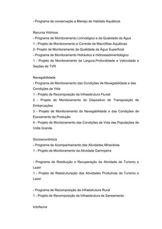 - Programa de conservação e Manejo de Habitats Aquáticos


Recuros Hídricos
- Programa de Monitoramento Limnológico e da Qualidade da Água
1 - Projeto de Monitoramento e Controle de Macrófitas Aquáticas
2- Projeto de Monitoramento da Qualidade da Água Superficial
- Programa de Monitoramento Hidráulico e Hidrossedimentológico
1 - Projeto de Monitoramento da Largura,Profundidade e Velocidade e
Seções de TVR


Navegabilidade
- Programa de Monitoramento das Condições de Navegabilidade e das
Condições de Vida
1 - Projeto de Recomposição da Infraestrutura Fluvial
2 - Projeto de Monitoramento do Dispositivo de Transposição de
Embarcações
3 - Projeto de Monitoramento da Navegabilidade e das Condições de
Escoamento da Produção
4 - Projeto de Monitoramento das Condições de Vida das Populações de
Volta Grande


Socioeconômica
- Programa de Acompanhamento das Atividades Minerárias
1 - Projeto de Monitoramento da Atividade Garimpeira


- Programa de Restituição e Recuperação da Atividade de Turismo e
Lazer
1 - Projeto de Reestruturação das Atividades Produtivas de Turismo e
Lazer


- Programa de Recomposição da Infraestrutura Rural
1 - Projeto de Recomposição da Infraestrutura de Saneamento


Ictiofauna
 