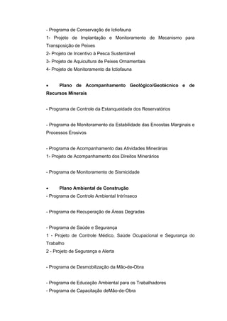 - Programa de Conservação de Ictiofauna
1- Projeto de Implantação e Monitoramento de Mecanismo para
Transposição de Peixes
2- Projeto de Incentivo à Pesca Sustentável
3- Projeto de Aquicultura de Peixes Ornamentais
4- Projeto de Monitoramento da Ictiofauna


     Plano de Acompanhamento Geológico/Geotécnico e de
Recursos Minerais


- Programa de Controle da Estanqueidade dos Reservatórios


- Programa de Monitoramento da Estabilidade das Encostas Marginais e
Processos Erosivos


- Programa de Acompanhamento das Atividades Minerárias
1- Projeto de Acompanhamento dos Direitos Minerários


- Programa de Monitoramento de Sismicidade


     Plano Ambiental de Construção
- Programa de Controle Ambiental Intrínseco


- Programa de Recuperação de Áreas Degradas


- Programa de Saúde e Segurança
1 - Projeto de Controle Médico, Saúde Ocupacional e Segurança do
Trabalho
2 - Projeto de Segurança e Alerta


- Programa de Desmobilização da Mão-de-Obra


- Programa de Educação Ambiental para os Trabalhadores
- Programa de Capacitação deMão-de-Obra
 