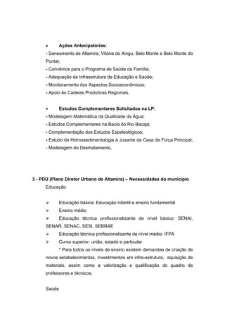        Ações Antecipatórias:
      - Saneamento de Altamira, Vitória do Xingu, Belo Monte e Belo Monte do
      Pontal;
      - Convênios para o Programa de Saúde da Família;
      - Adequação da Infraestrutura de Educação e Saúde;
      - Monitoramento dos Aspectos Socioeconômicos;
      - Apoio às Cadeias Produtivas Regionais.


             Estudos Complementares Solicitados na LP:
      - Modelagem Matemática da Qualidade da Água;
      - Estudos Complementares na Bacia do Rio Bacajá;
      - Complementação dos Estudos Espeleológicos;
      - Estudo de Hidrossedimentologia à Jusante da Casa de Força Principal;
      - Modelagem do Desmatamento.




3 - PDU (Plano Diretor Urbano de Altamira) – Necessidades do município
      Educação


             Educação básica: Educação infantil e ensino fundamental
             Ensino médio
             Educação técnica profissionalizante de nível básico: SENAI,
      SENAR, SENAC, SESI, SEBRAE
             Educação técnica profissionalizante de nível médio: IFPA
             Curso superior: união, estado e particular
              * Para todos os níveis de ensino existem demandas de criação de
      novos estabelecimentos, investimentos em infra-estrutura, aquisição de
      materiais, assim como a valorização e qualificação do quadro de
      professores e técnicos.


      Saúde
 