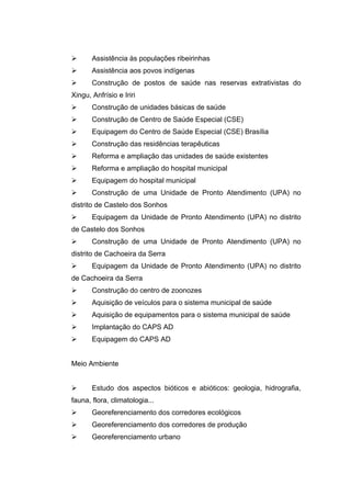       Assistência às populações ribeirinhas
      Assistência aos povos indígenas
      Construção de postos de saúde nas reservas extrativistas do
Xingu, Anfrísio e Iriri
      Construção de unidades básicas de saúde
      Construção de Centro de Saúde Especial (CSE)
      Equipagem do Centro de Saúde Especial (CSE) Brasília
      Construção das residências terapêuticas
      Reforma e ampliação das unidades de saúde existentes
      Reforma e ampliação do hospital municipal
      Equipagem do hospital municipal
      Construção de uma Unidade de Pronto Atendimento (UPA) no
distrito de Castelo dos Sonhos
      Equipagem da Unidade de Pronto Atendimento (UPA) no distrito
de Castelo dos Sonhos
      Construção de uma Unidade de Pronto Atendimento (UPA) no
distrito de Cachoeira da Serra
      Equipagem da Unidade de Pronto Atendimento (UPA) no distrito
de Cachoeira da Serra
      Construção do centro de zoonozes
      Aquisição de veículos para o sistema municipal de saúde
      Aquisição de equipamentos para o sistema municipal de saúde
      Implantação do CAPS AD
      Equipagem do CAPS AD


Meio Ambiente


      Estudo dos aspectos bióticos e abióticos: geologia, hidrografia,
fauna, flora, climatologia...
      Georeferenciamento dos corredores ecológicos
      Georeferenciamento dos corredores de produção
      Georeferenciamento urbano
 