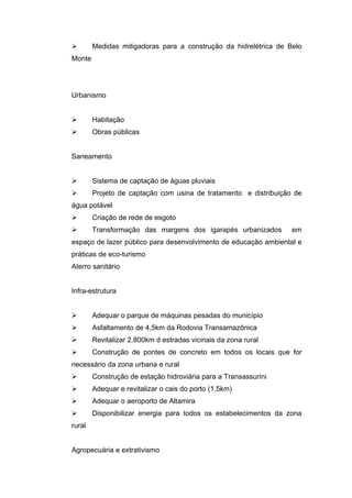        Medidas mitigadoras para a construção da hidrelétrica de Belo
Monte




Urbanismo


       Habitação
       Obras públicas


Saneamento


       Sistema de captação de águas pluviais
       Projeto de captação com usina de tratamento e distribuição de
água potável
       Criação de rede de esgoto
       Transformação das margens dos igarapés urbanizados        em
espaço de lazer público para desenvolvimento de educação ambiental e
práticas de eco-turismo
Aterro sanitário


Infra-estrutura


       Adequar o parque de máquinas pesadas do município
       Asfaltamento de 4,5km da Rodovia Transamazônica
       Revitalizar 2.800km d estradas vicinais da zona rural
       Construção de pontes de concreto em todos os locais que for
necessário da zona urbana e rural
       Construção de estação hidroviária para a Transassurini
       Adequar e revitalizar o cais do porto (1,5km)
       Adequar o aeroporto de Altamira
       Disponibilizar energia para todos os estabelecimentos da zona
rural


Agropecuária e extrativismo
 