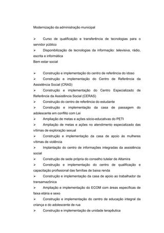 Modernização da administração municipal


        Curso de qualificação e transferência de tecnologias para o
servidor público
        Disponibilização de tecnologias da informação: televisiva, rádio,
escrita e informática
Bem estar social


        Construção e implementação do centro de referência do idoso
        Construção e implementação do Centro de Referência da
Assistência Social (CRAS)
        Construção e implementação do Centro Especializado de
Referência da Assistência Social (CERAS)
        Construção do centro de referência do estudante
        Construção     e   implementação   da   casa   de   passagem   do
adolescente em conflito com Lei
        Ampliação de metas e ações sócio-educativas do PETI
        Ampliação de metas e ações no atendimento especializado das
vítimas de exploração sexual
        Construção e implementação da casa de apoio às mulheres
vítimas de violência
        Implantação do centro de informações integradas da assistência
social
        Construção de sede própria do conselho tutelar de Altamira
        Construção e implementação do centro de qualificação e
capacitação profissional das famílias de baixa renda
        Construção e implementação da casa de apoio ao trabalhador da
transamazônica
        Ampliação e implementação do ECOM com áreas específicas de
faixa etária e sexo
        Construção e implementação do centro de educação integral da
criança e do adolescente de rua
        Construção e implementação de unidade terapêutica
 