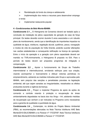         Revitalização do fundo da criança e adolescente
              Implementação dos meios e recursos para desenvolver emprego
      e renda
              Implementar restaurante popular


4 - Condicionantes de Belo Monte-IBAMA
Condicionante 2.1 _ O Hidrograma de Consenso deverá ser testado após a
conclusão da instalação da plena capacidade de geração da casa de força
principal. Os testes deverão ocorrer durante 6 anos associados a um robusto
plano de monitoramento, sendo que a identificação de importantes impactos na
qualidade de água, ictiofauna, vegetação aluvial, quelônios, pesca, navegação
e modos de vida da população da Volta Grande, poderão suscitar alterações
nas vazões estabelecidas e consequente retificação na licença de operação.
Entre o início da operação e a geração com plena capacidade deverá ser
mantido no TVR,minimamente, o Hidrograma B proposto no EIA. Para o
período de testes devem ser propostos programas de mitigação e
compensação.
Condicionante 2.2 _ Apoiar o funcionamento de Grupo de Trabalho
interministerial e interinstitucional, envidando esforços para sua criação,
visando acompanhar o licenciamento e efetuar vistorias periódicas no
empreendimento, adotando as medidas indicadas pelo Grupo e aprovadas pelo
IBAMA, sem prejuízo das sanções e penalidades previstas na legislação
ambiental, até que sejam sanadas as irregularidades, ressalvados os efeitos
produzidos durante a vigência da licença.
Condicionante 2.3 _ Propor e implantar Programa de apoio às ações de
comando    e    controle   visando   à   proteção   e   recuperação   de   áreas
ambientalmente degradadas na bacia dos rios Xingu - Iriri, adotando medidas
de recuperação que venham a ser indicadas no Programa como necessárias
para a garantia de qualidade e quantidade de água.
Condicionante 2.4 _ Contemplar, no âmbito do Projeto Básico Ambiental
(PBA), as recomendações elencadas na Nota Técnica Ictiofauna AHE Belo
Monte/2010-DILIC/IBAMA e no Parecer nº 17/CGFAP. Nota Técnica Ictiofauna
AHE Belo Monte/2010-DILIC/IBAMA e Parecer nº 17/CGFAP.
 