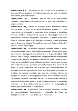 Condicionante 2.10         _Apresentar em até 30 dias após a definição do
concessionário de geração a estratégia para garantir que toda infraestrutura
necessária que antecede as obras.
Condicionante 2.11 _ Apresentar relatório das              ações antecipatórias
realizadas, comprovando sua suficiência para o início da implantação do
empreendimento.
Condicionante 2.12 _ Estender aos municípios da Área de Influência Indireta
(AII) as ações do Plano de Articulação Institucional relativas a:         i) criar
mecanismos de articulação e cooperação entre entidades e instituições
federais e estaduais; ii) capacitar as equipes das administrações municipais;
iii) fortalecer a prática do planejamento participativo; iv) ampliar a articulação
entre as diferentes áreas da administração municipal e destas com outras
esferas de governo, até que o Plano de Desenvolvimento Regional Sustentável
do Xingu cumpra essas funções.
Condicionante 2.13 _ Em relação à navegação considerar no PBA: i) adoção
de soluções que permitam a continuidade da navegação durante todo o tempo
de construção e operação da usina, no trecho do rio Xingu submetido à vazão
reduzida e no rio Bacajá. Admite-se como exceção as famílias residentes nos
primeiros 10 km a jusante do barramento principal, na margem esquerda do rio
Xingu (comunidade São Pedro e habilitantes das ilhas), consideradas atingidas
com perdas imobiliárias; ii) para os demais afluentes da Volta Grande do rio
Xingu, as ações necessárias para que não haja o comprometimento da
atividades produtivas, respeitando os modos de vida daquelas comunidades; iii)
a adoção de medidas necessárias para prevenir, minimizar, indenizar ou
compensar o impactos na navegação previamente à sua ocorrência, inclusive
os aumentos de custos e tempo de percurso; iv) a necessidade de evitar a
substituição do transporte fluvial por terrestre, notadamente para as populações
indígenas;    e v) o detalhamento do mecanismo de transposição de
embarcações no barramento no sítio Pimental.
Condicionante 2.14 _ Apresentar no PBA proposta de constituição, garantia
de   representatividade,     funcionamento    e   integração    do   Fórum     de
Acompanhamento e dos Fóruns de Discussão Permanente.
 